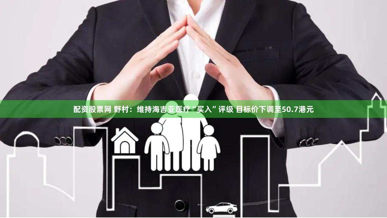 配资股票网 野村：维持海吉亚医疗“买入”评级 目标价下调至50.7港元