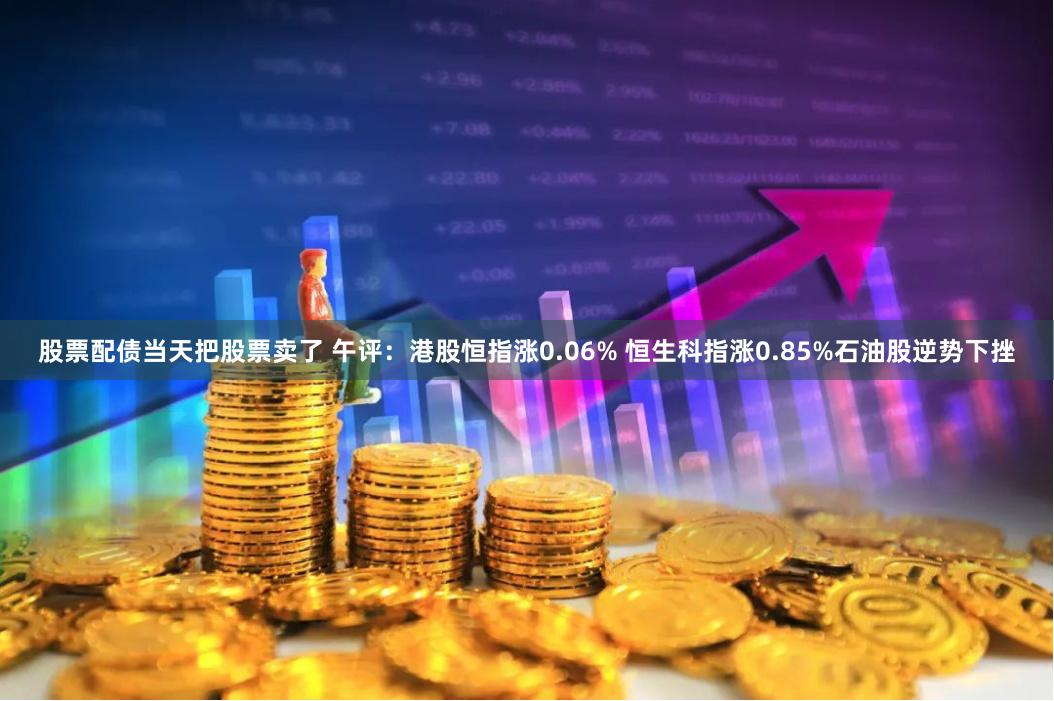 股票配债当天把股票卖了 午评：港股恒指涨0.06% 恒生科指涨0.85%石油股逆势下挫