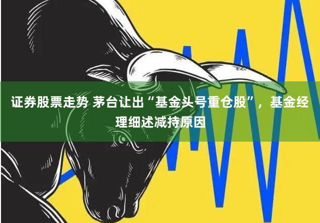 证券股票走势 茅台让出“基金头号重仓股”，基金经理细述减持原因