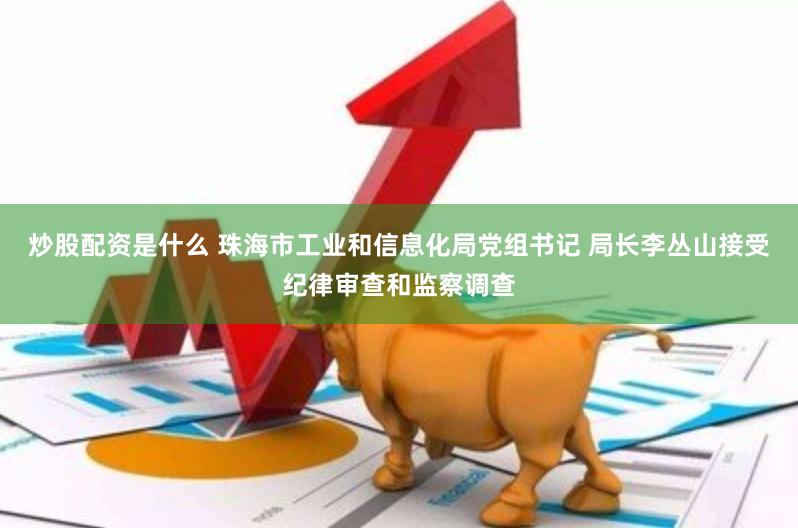 炒股配资是什么 珠海市工业和信息化局党组书记 局长李丛山接受纪律审查和监察调查