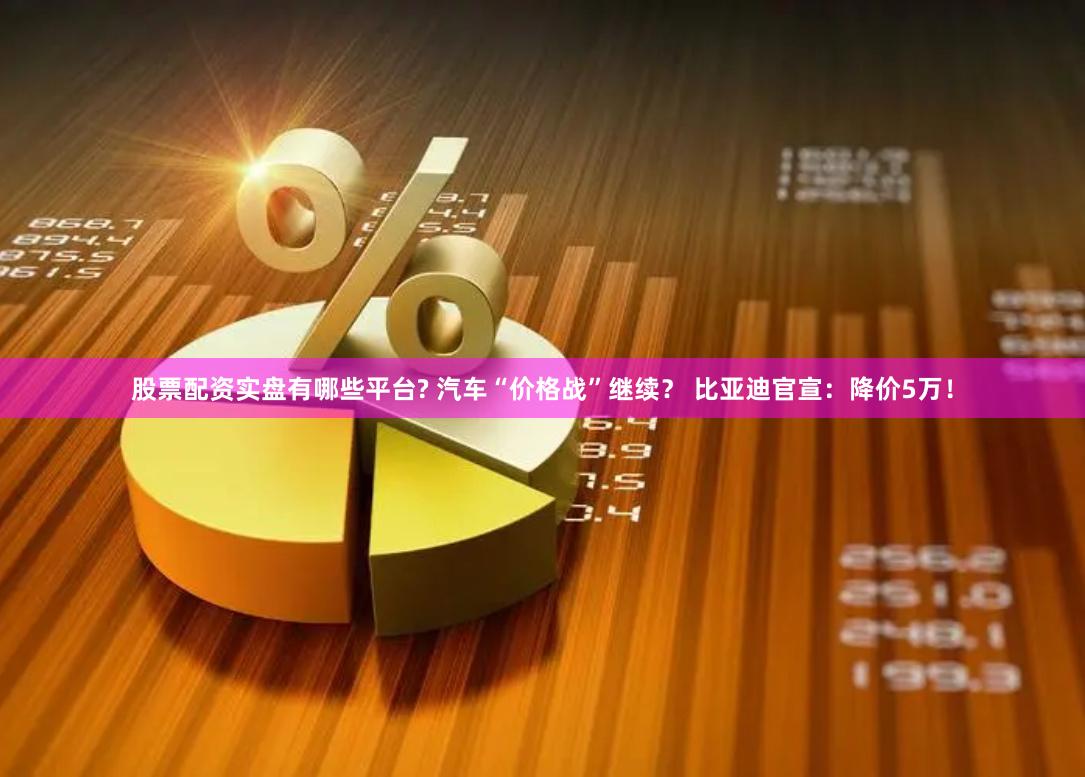 股票配资实盘有哪些平台? 汽车“价格战”继续？ 比亚迪官宣：降价5万！