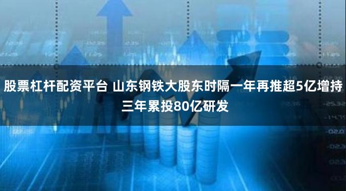 股票杠杆配资平台 山东钢铁大股东时隔一年再推超5亿增持 三年累投80亿研发