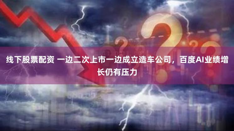 线下股票配资 一边二次上市一边成立造车公司，百度AI业绩增长仍有压力