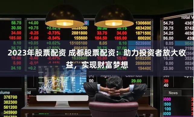 2023年股票配资 成都股票配资：助力投资者放大收益，实现财富梦想