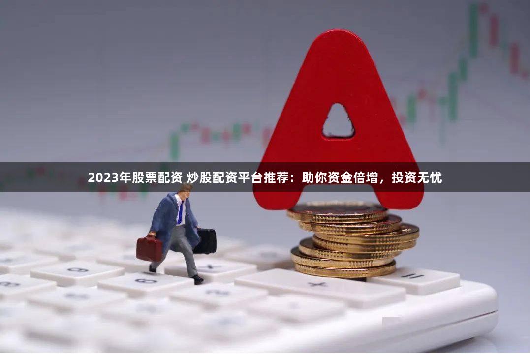 2023年股票配资 炒股配资平台推荐：助你资金倍增，投资无忧