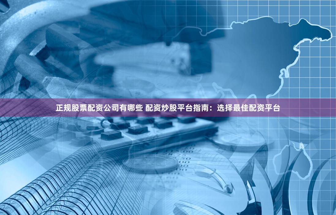 正规股票配资公司有哪些 配资炒股平台指南：选择最佳配资平台