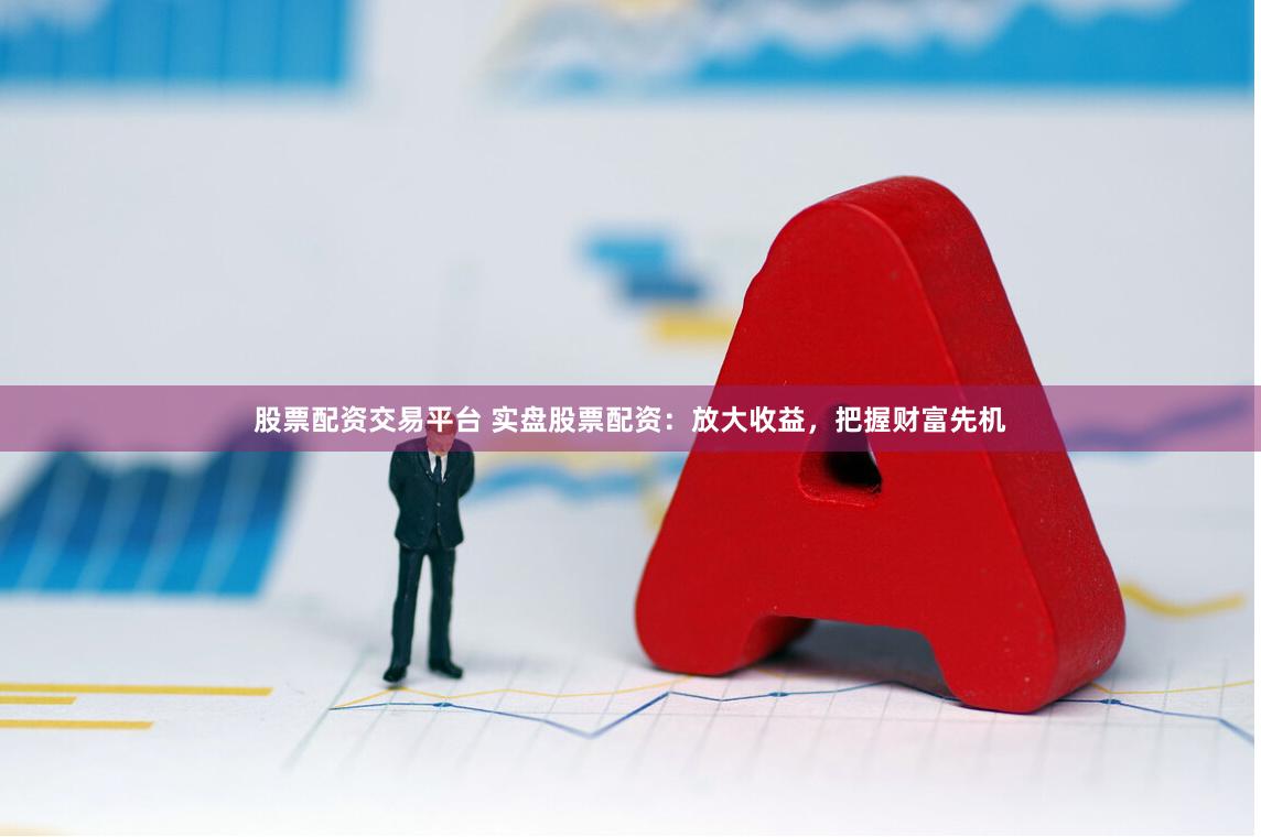 股票配资交易平台 实盘股票配资：放大收益，把握财富先机