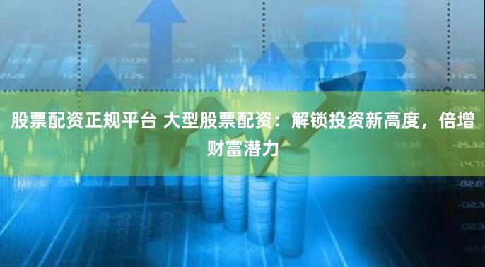 股票配资正规平台 大型股票配资：解锁投资新高度，倍增财富潜力
