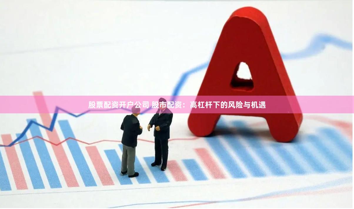 股票配资开户公司 股市配资：高杠杆下的风险与机遇