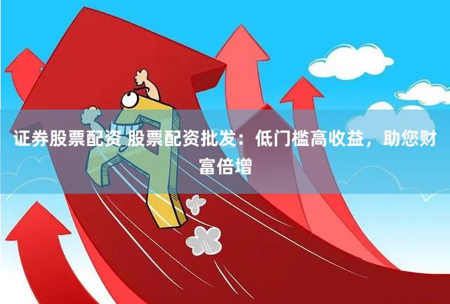 证券股票配资 股票配资批发：低门槛高收益，助您财富倍增