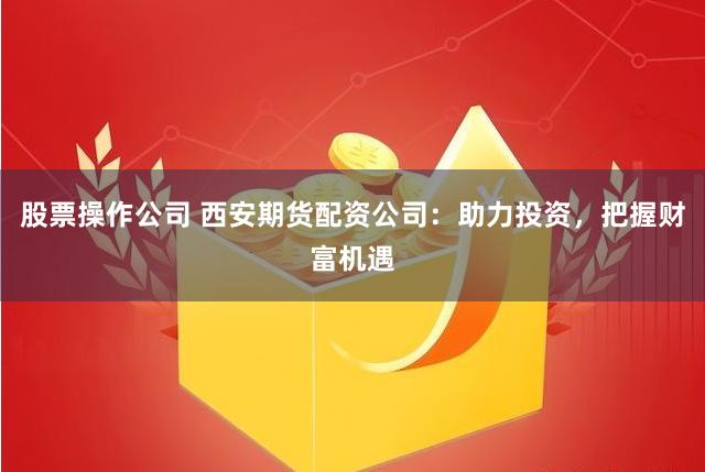 股票操作公司 西安期货配资公司：助力投资，把握财富机遇